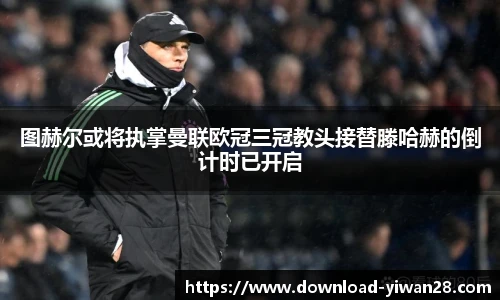 图赫尔或将执掌曼联欧冠三冠教头接替滕哈赫的倒计时已开启